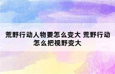 荒野行动人物要怎么变大 荒野行动怎么把视野变大